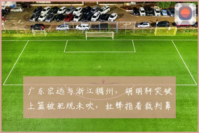广东宏远与浙江稠州，胡明轩突破上篮被犯规未吹，杜锋指着裁判鼻子骂被罚下