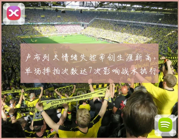 卢布列夫情绪失控率创生涯新高,单场摔拍次数达7次影响战术执行