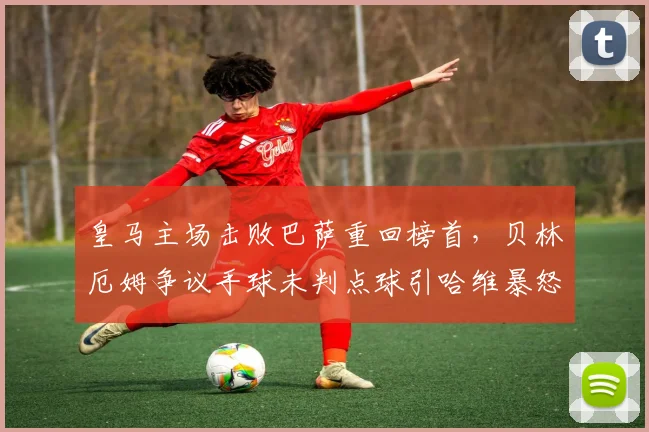 皇马主场击败巴萨重回榜首，贝林厄姆争议手球未判点球引哈维暴怒