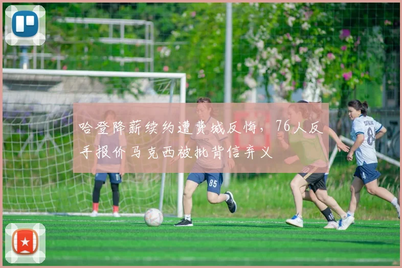 哈登降薪续约遭费城反悔，76人反手报价马克西被批背信弃义
