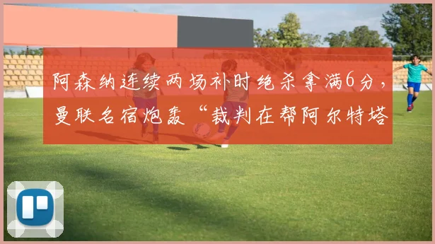 阿森纳连续两场补时绝杀拿满6分，曼联名宿炮轰“裁判在帮阿尔特塔夺冠”__br_