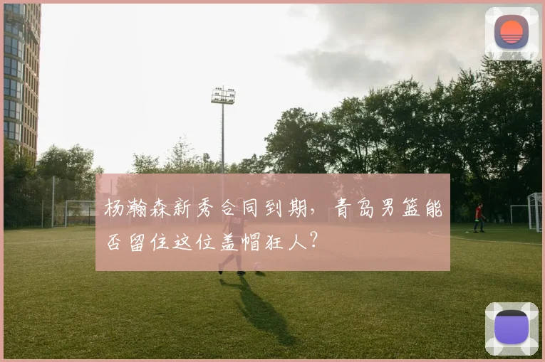杨瀚森新秀合同到期，青岛男篮能否留住这位盖帽狂人？